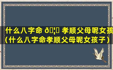 什么八字命 🦄 孝顺父母呢女孩（什么八字命孝顺父母呢女孩子）